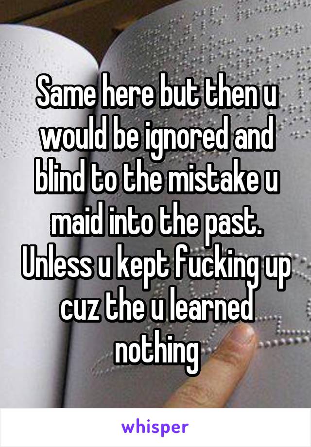Same here but then u would be ignored and blind to the mistake u maid into the past. Unless u kept fucking up cuz the u learned nothing
