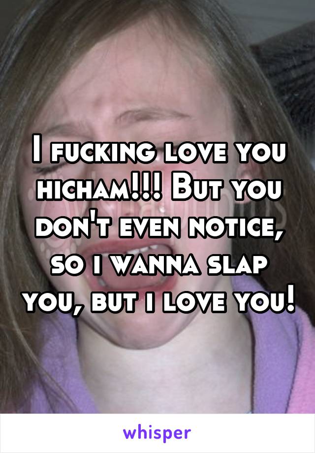 I fucking love you hicham!!! But you don't even notice, so i wanna slap you, but i love you!