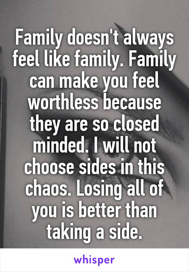 Family doesn't always feel like family. Family can make you feel worthless because they are so closed minded. I will not choose sides in this chaos. Losing all of you is better than taking a side.