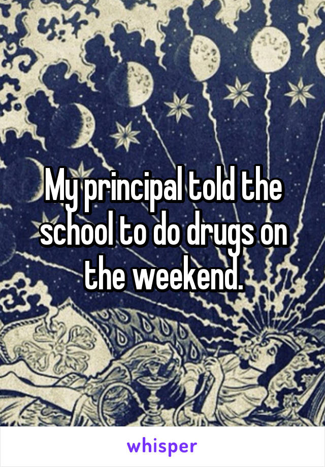 My principal told the school to do drugs on the weekend.