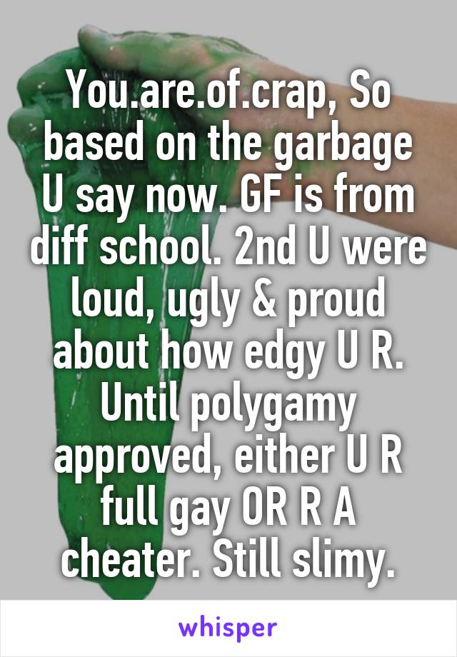 You.are.of.crap, So based on the garbage U say now. GF is from diff school. 2nd U were loud, ugly & proud about how edgy U R. Until polygamy approved, either U R full gay OR R A cheater. Still slimy.