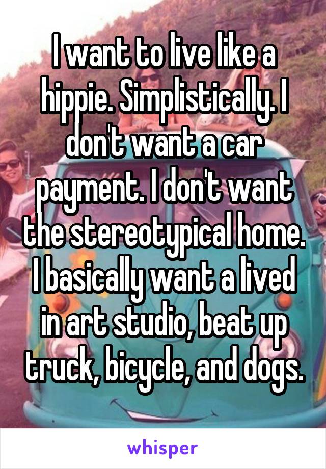 I want to live like a hippie. Simplistically. I don't want a car payment. I don't want the stereotypical home. I basically want a lived in art studio, beat up truck, bicycle, and dogs. 