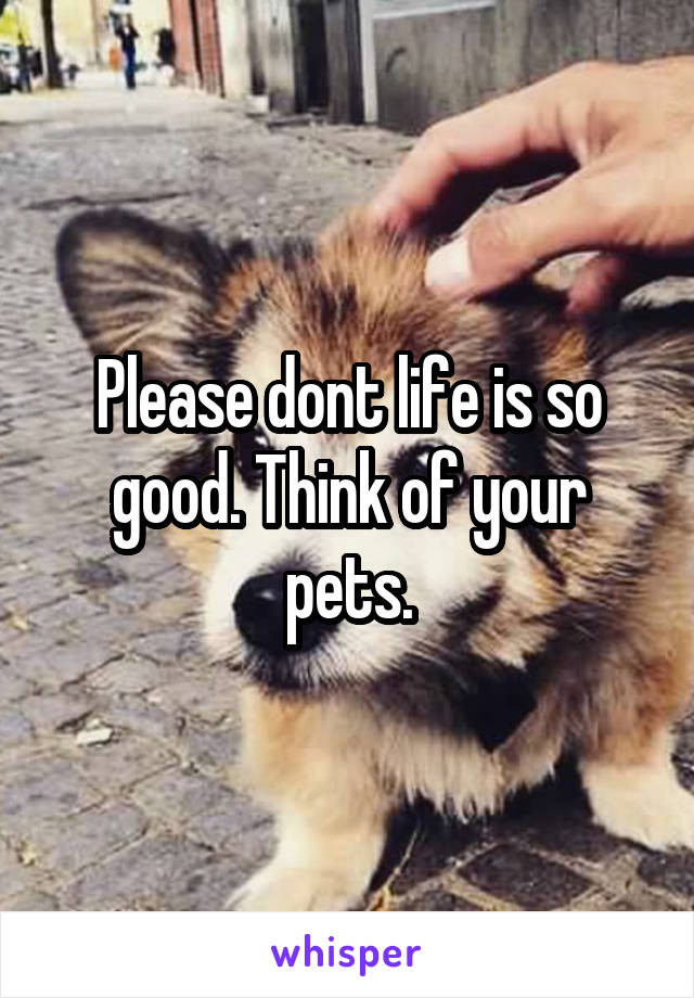 Please dont life is so good. Think of your pets.