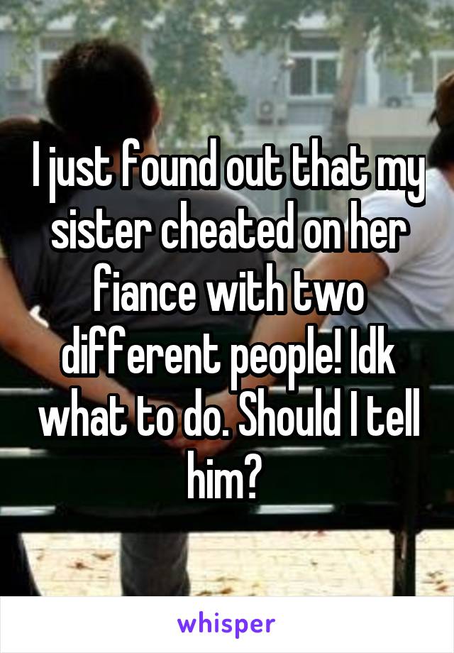 I just found out that my sister cheated on her fiance with two different people! Idk what to do. Should I tell him? 