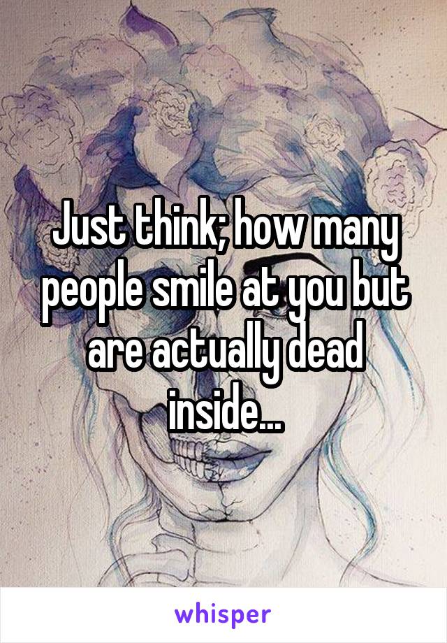 Just think; how many people smile at you but are actually dead inside...