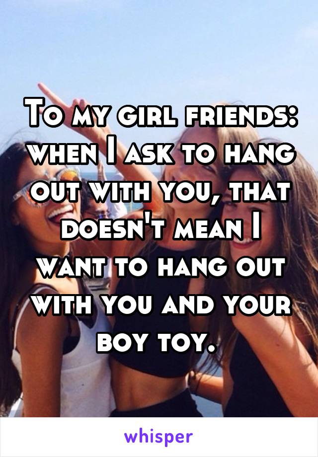 To my girl friends: when I ask to hang out with you, that doesn't mean I want to hang out with you and your boy toy. 