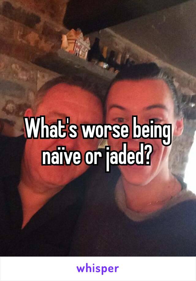 What's worse being naïve or jaded?