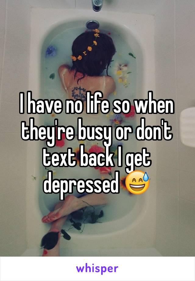 I have no life so when they're busy or don't text back I get depressed 😅