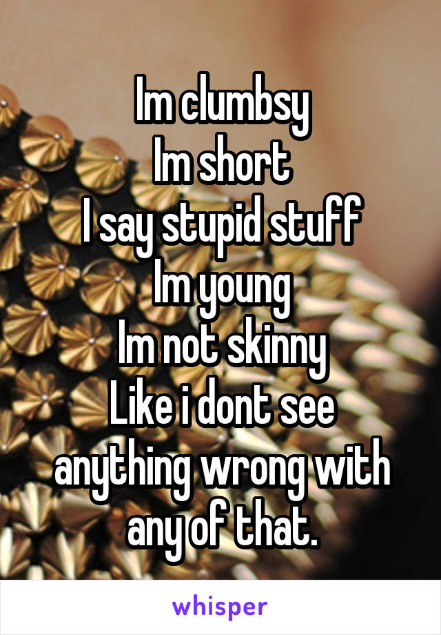 Im clumbsy
Im short
I say stupid stuff
Im young
Im not skinny
Like i dont see anything wrong with any of that.