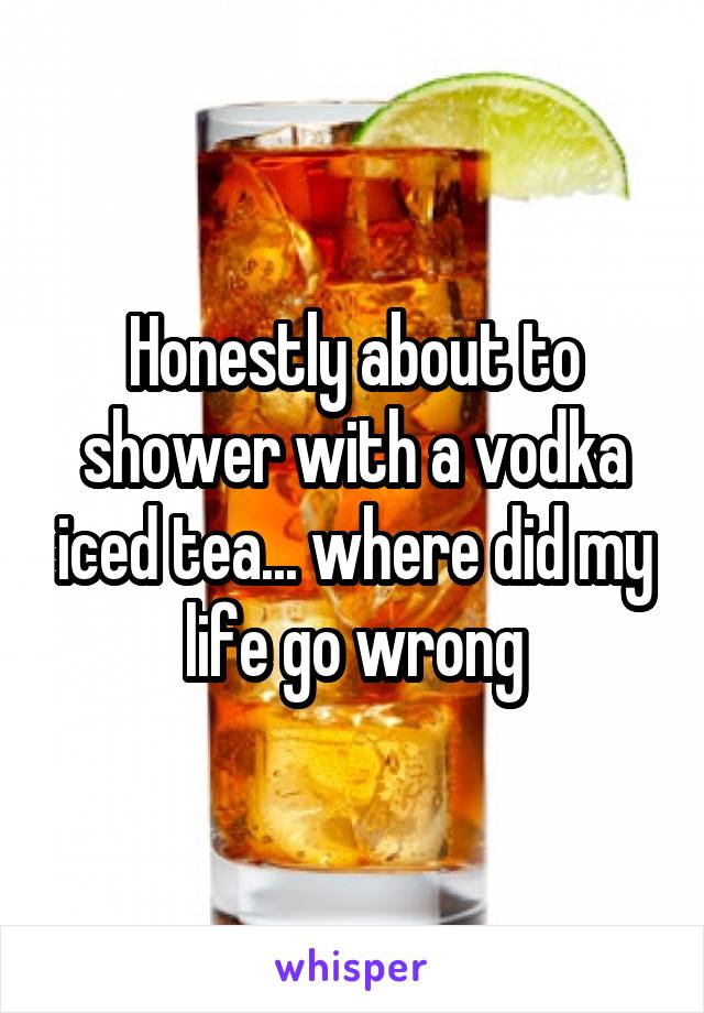 Honestly about to shower with a vodka iced tea... where did my life go wrong