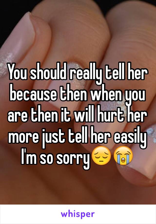 You should really tell her because then when you are then it will hurt her more just tell her easily I'm so sorry😔😭