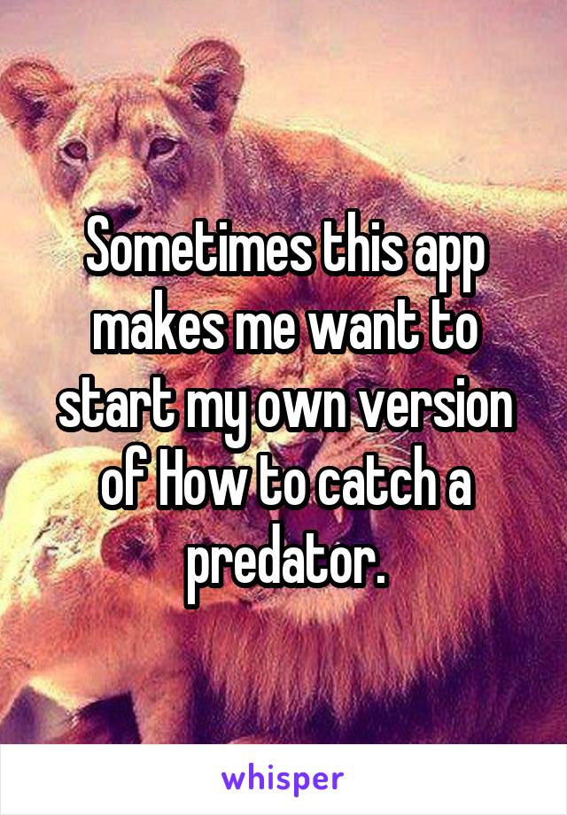 Sometimes this app makes me want to start my own version of How to catch a predator.
