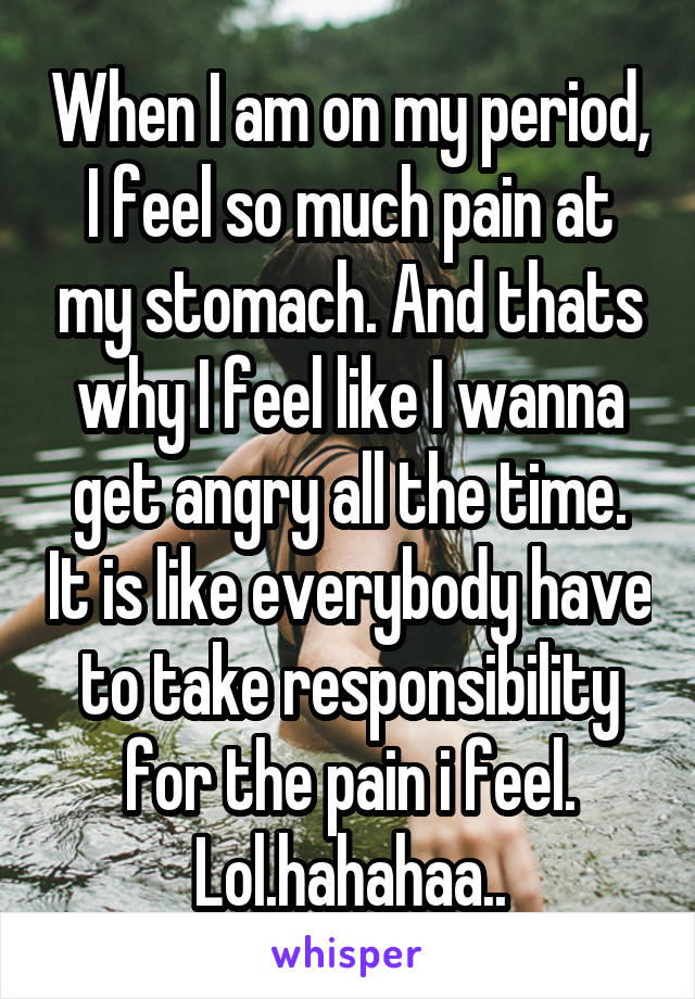When I am on my period, I feel so much pain at my stomach. And thats why I feel like I wanna get angry all the time. It is like everybody have to take responsibility for the pain i feel. Lol.hahahaa..