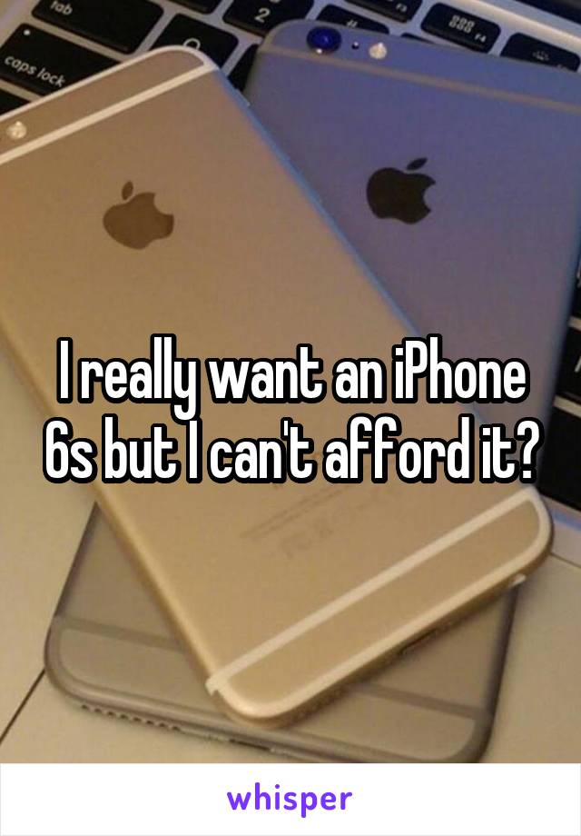 I really want an iPhone 6s but I can't afford it😓