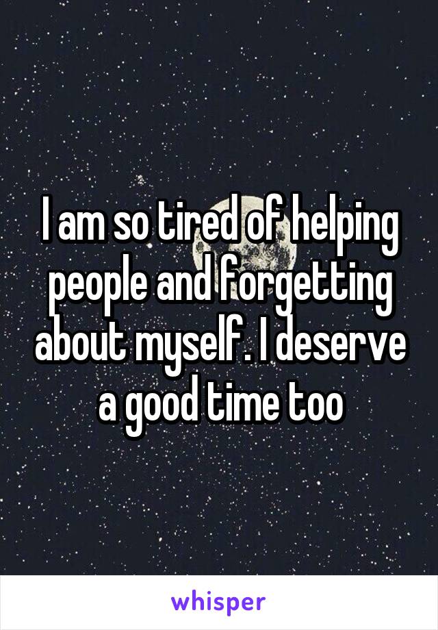 I am so tired of helping people and forgetting about myself. I deserve a good time too