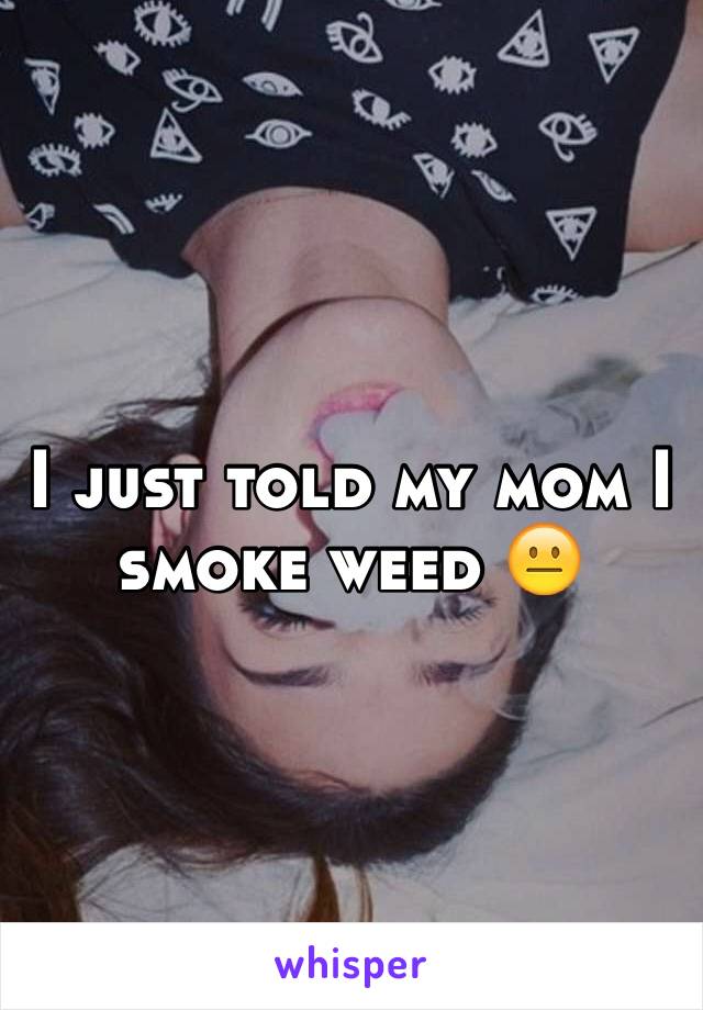 I just told my mom I smoke weed 😐