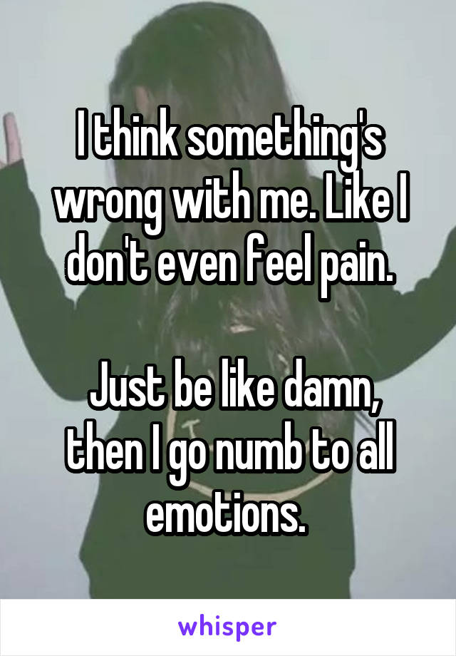 I think something's wrong with me. Like I don't even feel pain.

 Just be like damn, then I go numb to all emotions. 