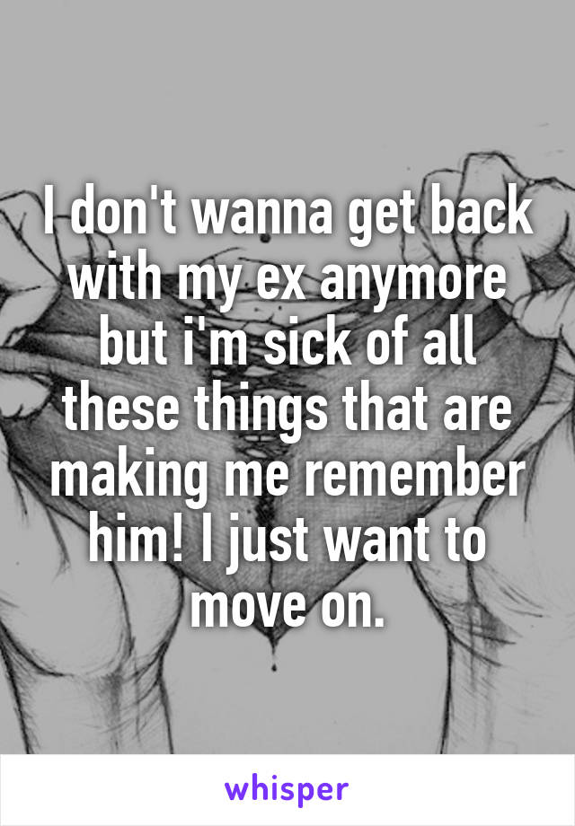 I don't wanna get back with my ex anymore but i'm sick of all these things that are making me remember him! I just want to move on.