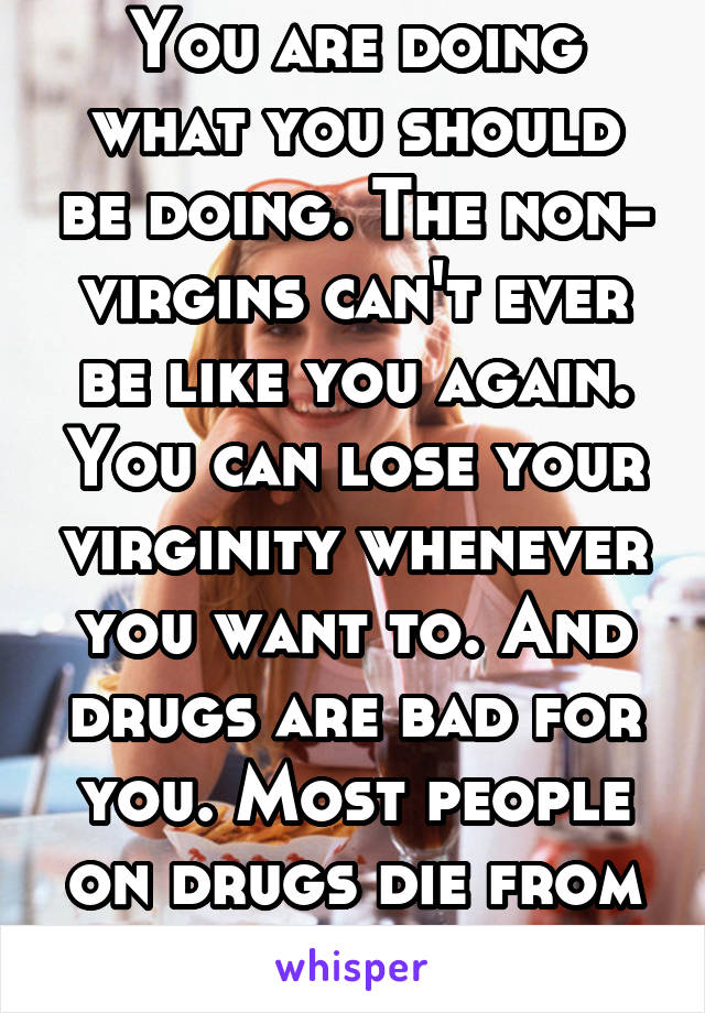 You are doing what you should be doing. The non- virgins can't ever be like you again. You can lose your virginity whenever you want to. And drugs are bad for you. Most people on drugs die from ODing