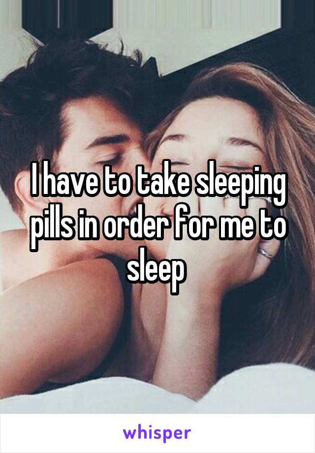 I have to take sleeping pills in order for me to sleep 