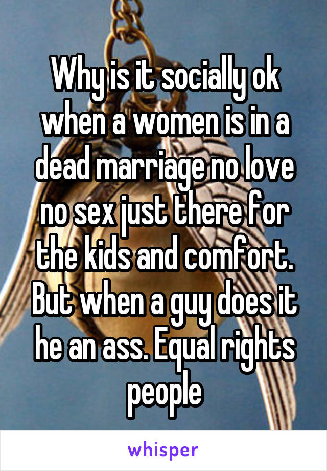 Why is it socially ok when a women is in a dead marriage no love no sex just there for the kids and comfort. But when a guy does it he an ass. Equal rights people