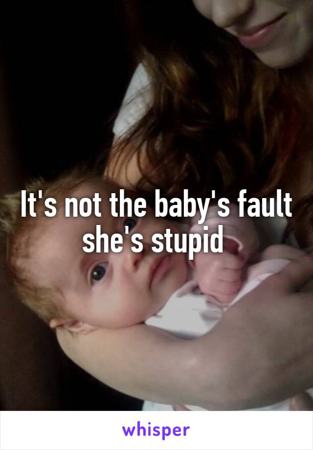 It's not the baby's fault she's stupid 