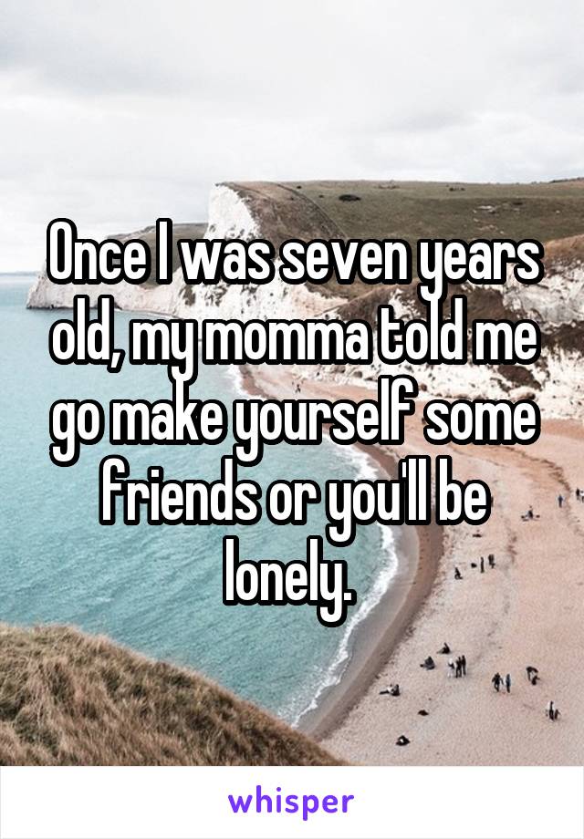 Once I was seven years old, my momma told me go make yourself some friends or you'll be lonely. 
