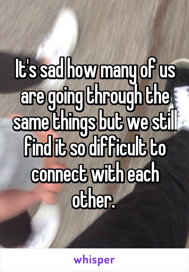 It's sad how many of us are going through the same things but we still find it so difficult to connect with each other. 