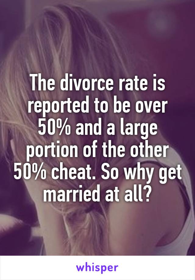 The divorce rate is reported to be over 50% and a large portion of the other 50% cheat. So why get married at all?