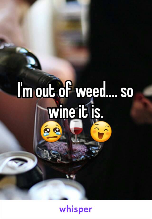 I'm out of weed.... so wine it is. 😢🍷😄