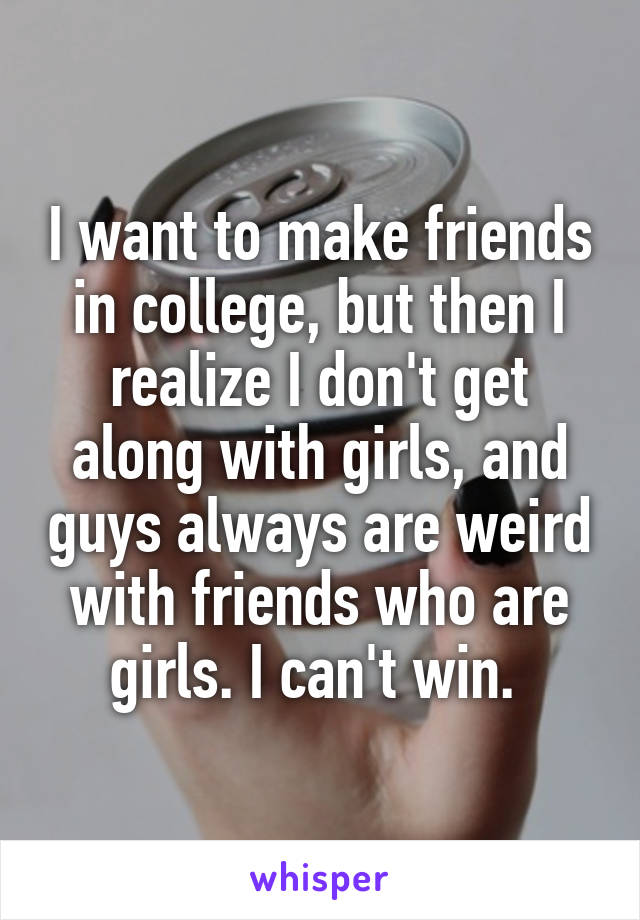 I want to make friends in college, but then I realize I don't get along with girls, and guys always are weird with friends who are girls. I can't win. 