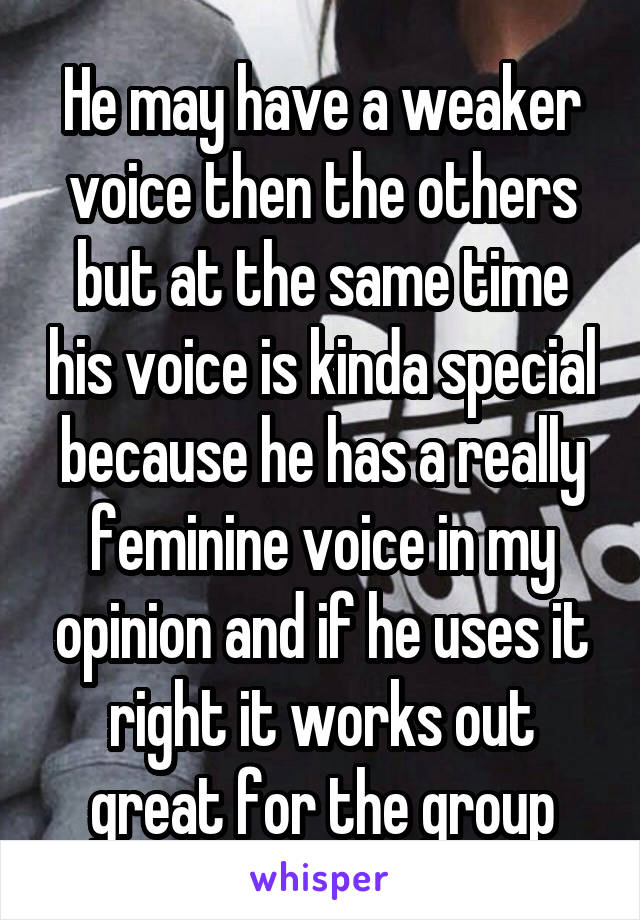 He may have a weaker voice then the others but at the same time his voice is kinda special because he has a really feminine voice in my opinion and if he uses it right it works out great for the group