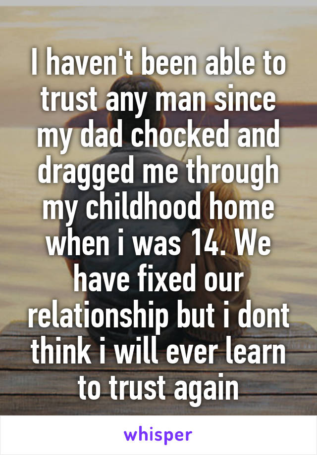 I haven't been able to trust any man since my dad chocked and dragged me through my childhood home when i was 14. We have fixed our relationship but i dont think i will ever learn to trust again