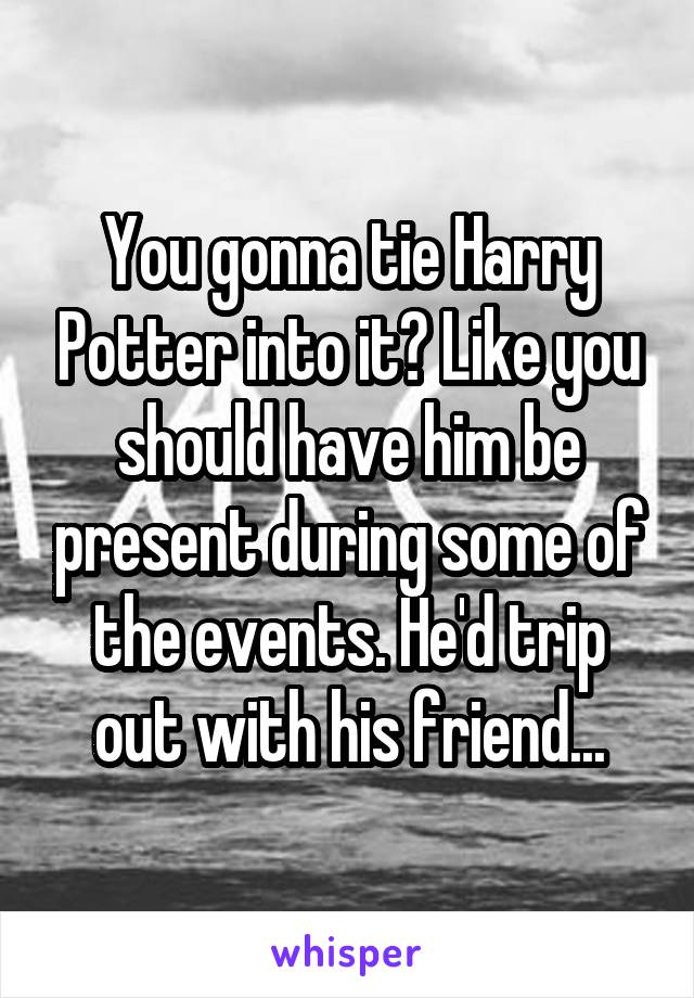 You gonna tie Harry Potter into it? Like you should have him be present during some of the events. He'd trip out with his friend...