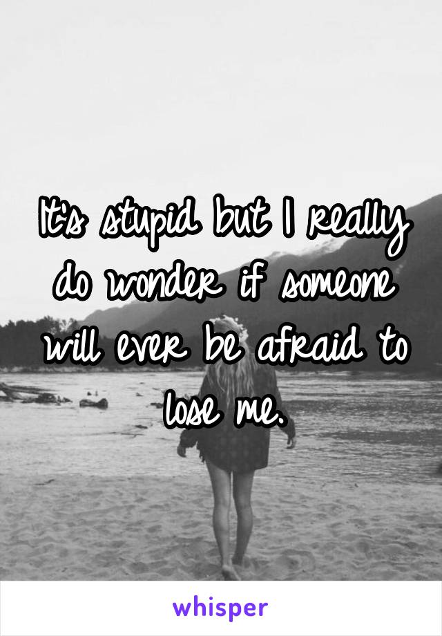 It's stupid but I really do wonder if someone will ever be afraid to lose me.