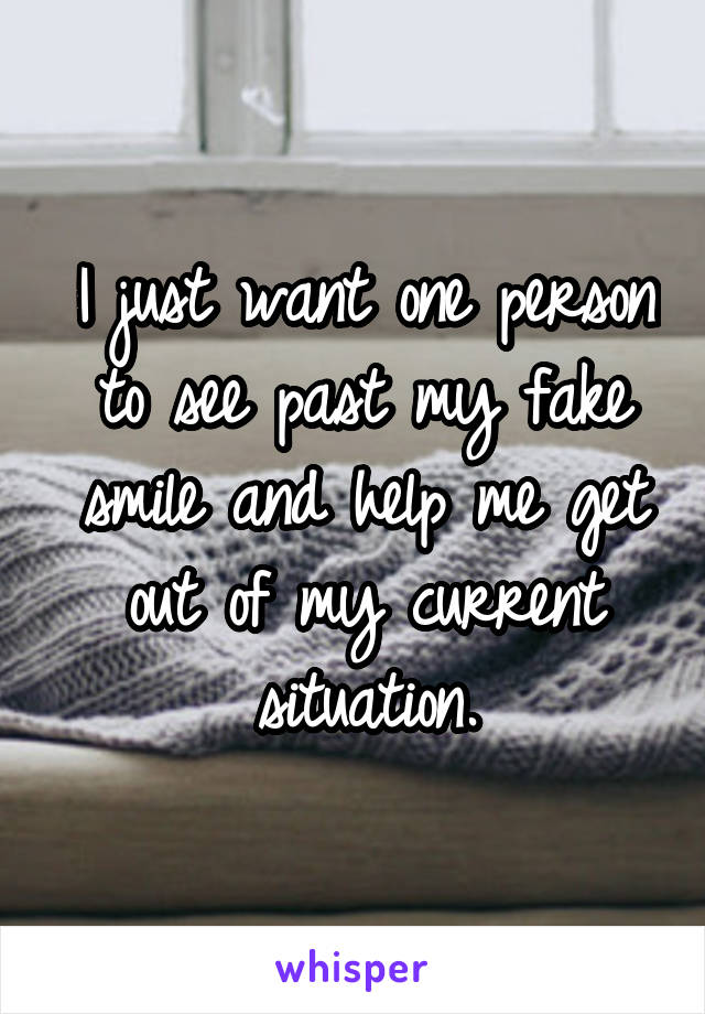 I just want one person to see past my fake smile and help me get out of my current situation.