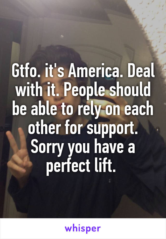 Gtfo. it's America. Deal with it. People should be able to rely on each other for support. Sorry you have a perfect lift. 