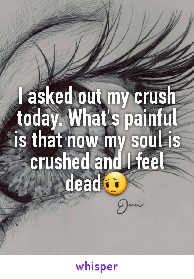 I asked out my crush today. What's painful is that now my soul is crushed and I feel dead😔
