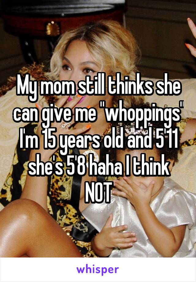 My mom still thinks she can give me "whoppings" I'm 15 years old and 5'11 she's 5'8 haha I think NOT