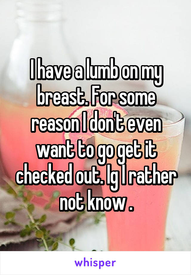 I have a lumb on my breast. For some reason I don't even want to go get it checked out. Ig I rather not know .