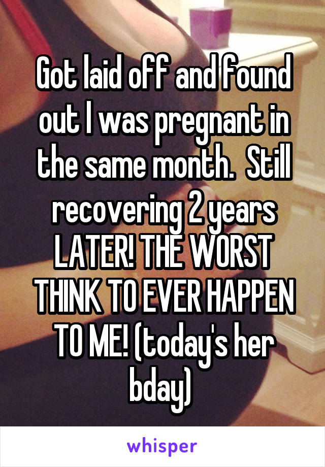 Got laid off and found out I was pregnant in the same month.  Still recovering 2 years LATER! THE WORST THINK TO EVER HAPPEN TO ME! (today's her bday) 