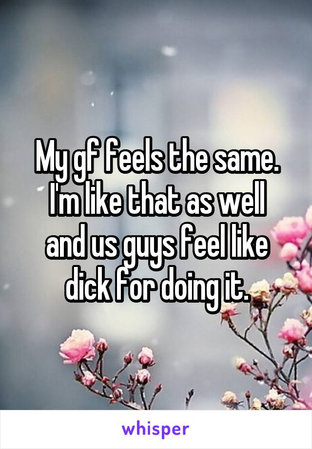 My gf feels the same.
I'm like that as well and us guys feel like dick for doing it.