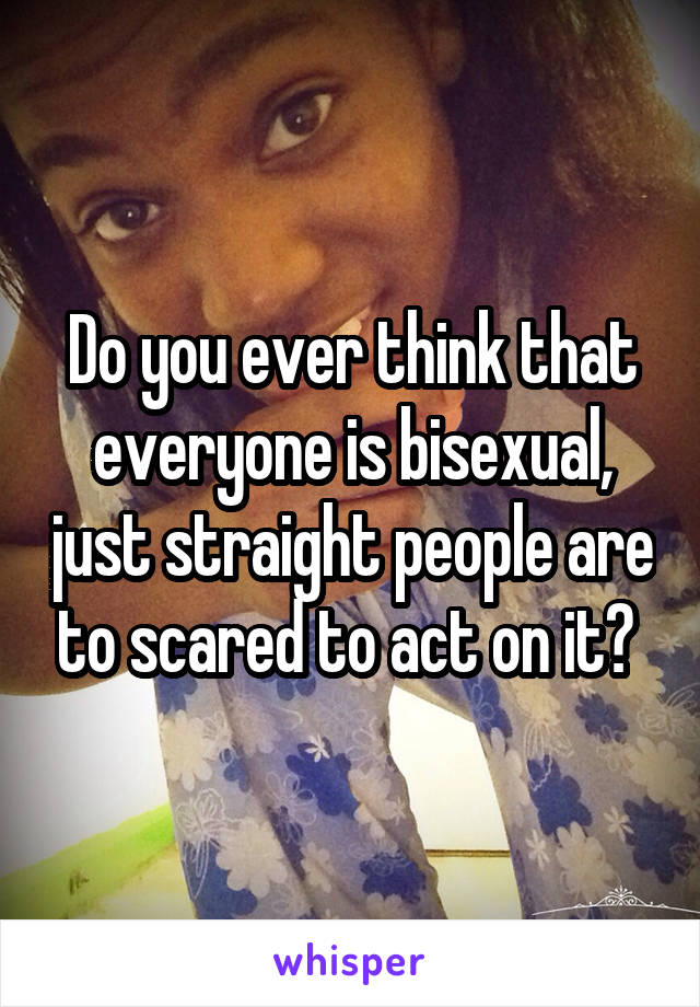 Do you ever think that everyone is bisexual, just straight people are to scared to act on it? 