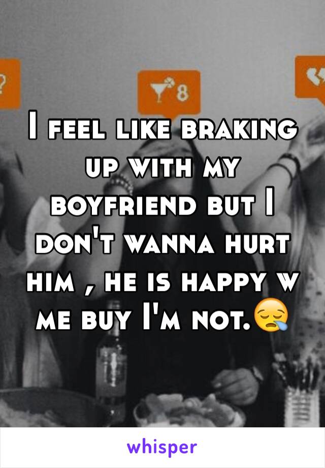 I feel like braking up with my boyfriend but I don't wanna hurt him , he is happy w me buy I'm not.😪