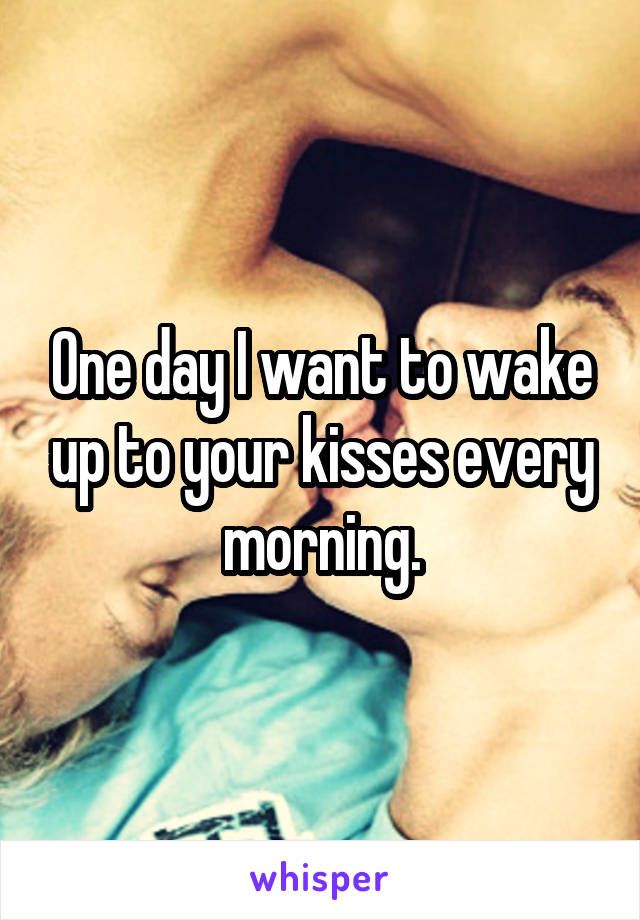 One day I want to wake up to your kisses every morning.