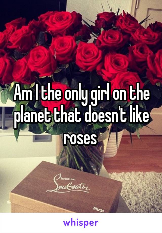 Am I the only girl on the planet that doesn't like roses 