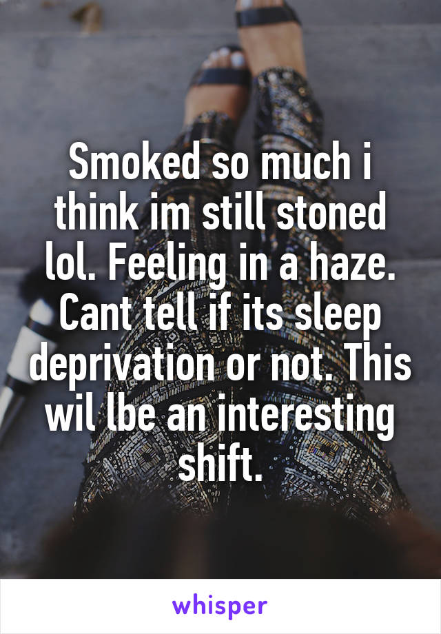 Smoked so much i think im still stoned lol. Feeling in a haze. Cant tell if its sleep deprivation or not. This wil lbe an interesting shift.