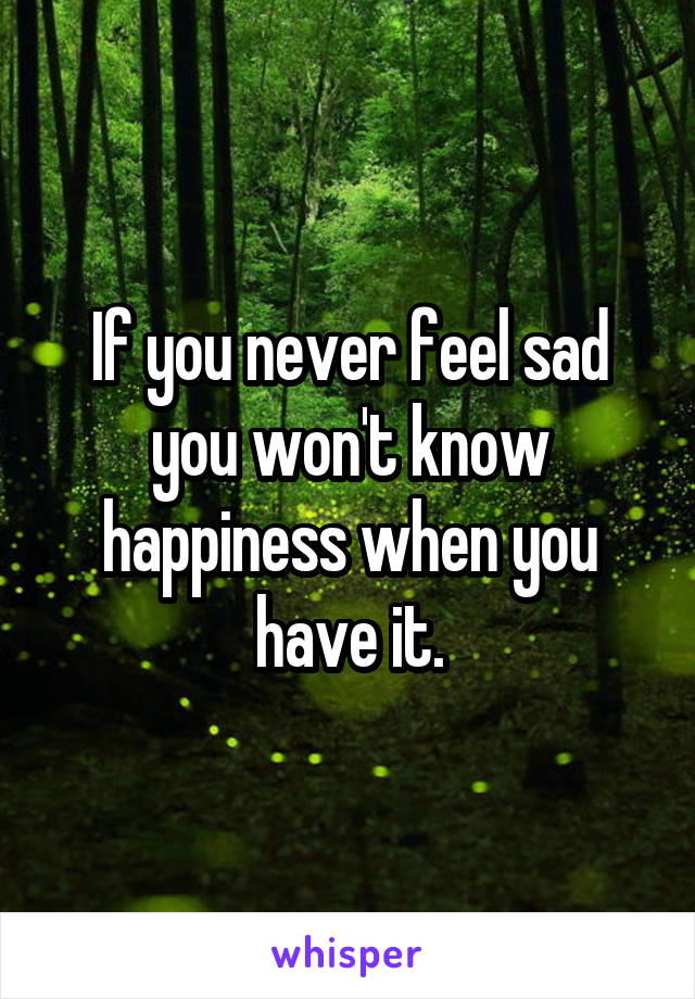 If you never feel sad you won't know happiness when you have it.