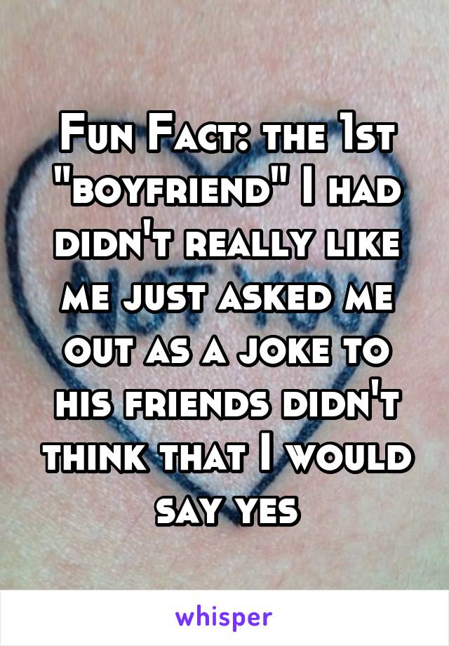 Fun Fact: the 1st "boyfriend" I had didn't really like me just asked me out as a joke to his friends didn't think that I would say yes