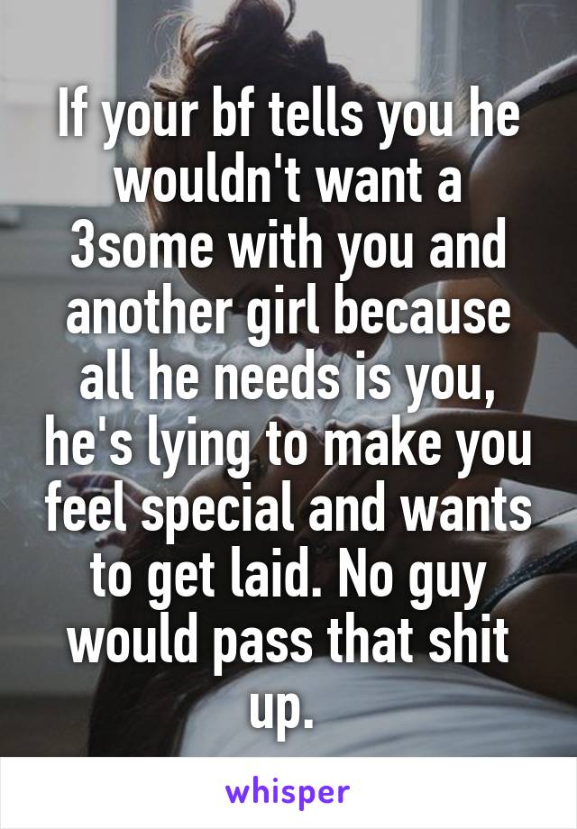 If your bf tells you he wouldn't want a 3some with you and another girl because all he needs is you, he's lying to make you feel special and wants to get laid. No guy would pass that shit up. 
